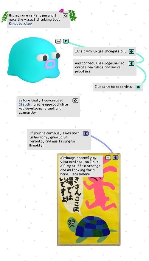 Hi, my name is Pirijan and I make the visual thinking tool Kinopio.club. It's a way to get thoughts out And connect them together to create new ideas and solve problems. I used it to make this. Before that, I co-created Glitch, a more approachable web development tool and community. If you're curious, I was born in Germany, grew up in Toronto, and was living in Brooklyn…although recently my visa expired, so I put all my stuff in storage and am looking for a home…somewhere.