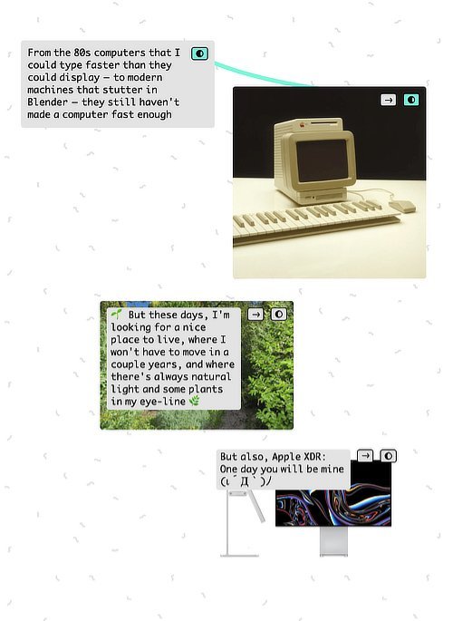 From the 80s computers that I could type faster that they could display—to modern machines that stutter in Blender—they still haven't made a computer fast enough. But these days, I'm looking for a nice place to live, where I won't have to move in a couple years, and where there's always natural light and some plants in my eye-line. But also, Apple XDR: One day you will be mine [determined emoticon].